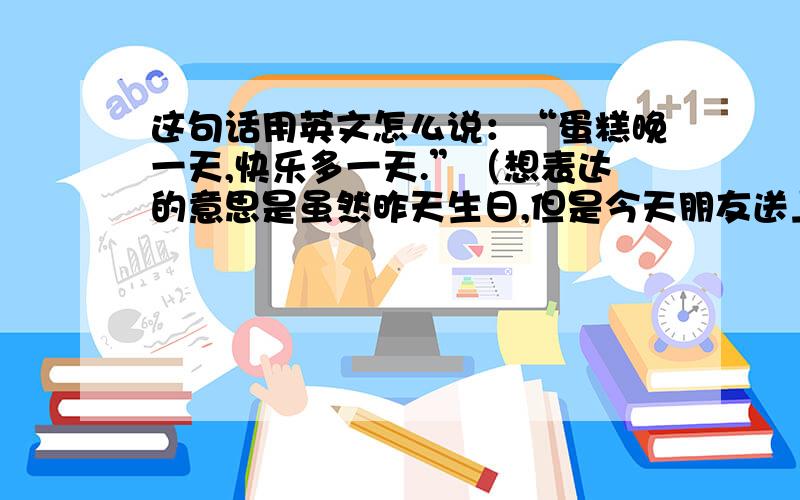 这句话用英文怎么说：“蛋糕晚一天,快乐多一天.”（想表达的意思是虽然昨天生日,但是今天朋友送上了蛋糕,感觉很开心.）