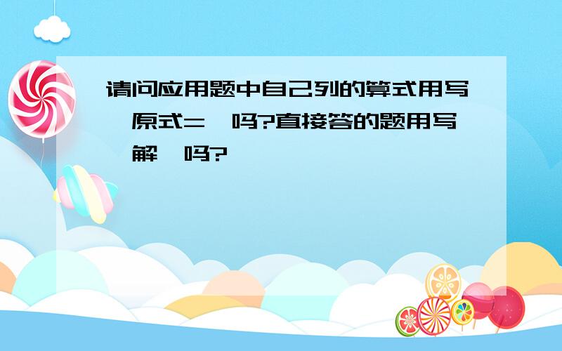 请问应用题中自己列的算式用写＂原式=＂吗?直接答的题用写＂解＂吗?