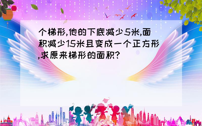 个梯形,他的下底减少5米,面积减少15米且变成一个正方形,求原来梯形的面积?