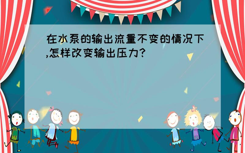 在水泵的输出流量不变的情况下,怎样改变输出压力?