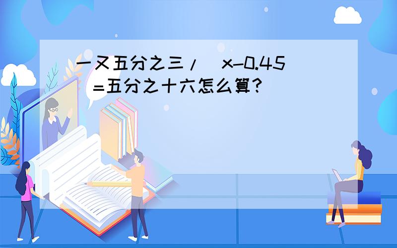 一又五分之三/（x-0.45）=五分之十六怎么算?