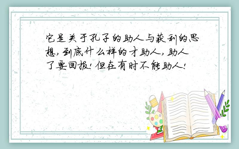 它是关于孔子的助人与获利的思想,到底什么样的才助人,助人了要回报!但在有时不能助人!