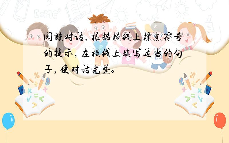 阅读对话，根据横线上标点符号的提示，在横线上填写适当的句子，使对话完整。