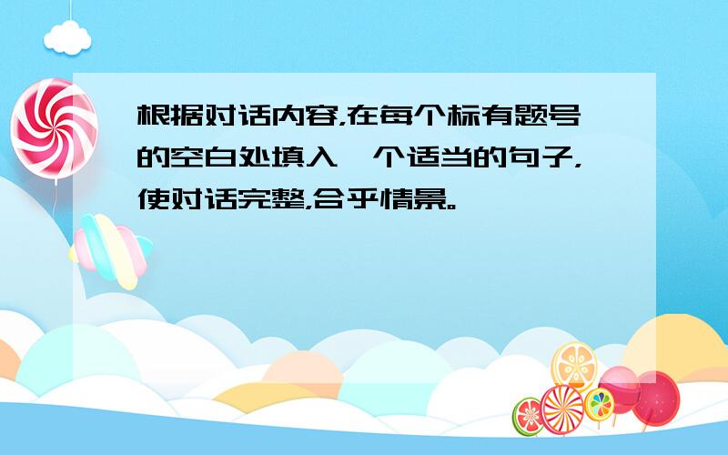 根据对话内容，在每个标有题号的空白处填入一个适当的句子，使对话完整，合乎情景。