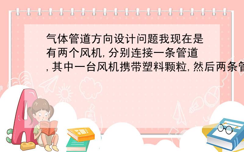 气体管道方向设计问题我现在是有两个风机,分别连接一条管道,其中一台风机携带塑料颗粒,然后两条管道要交汇,共汇到一个大管道