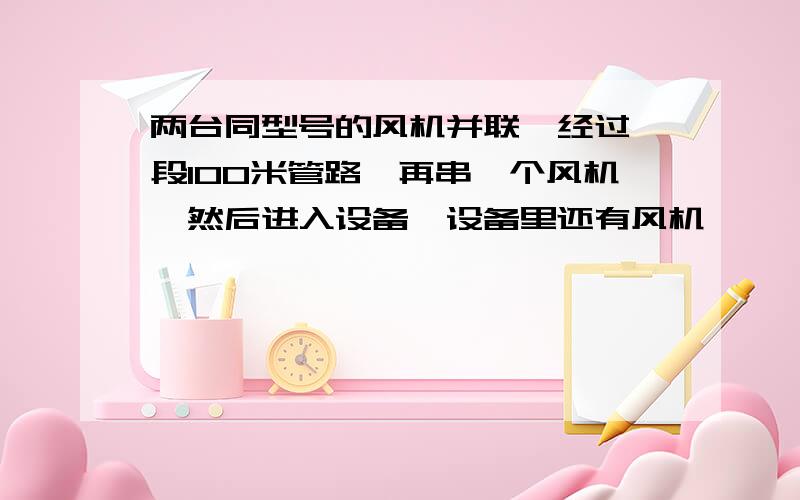 两台同型号的风机并联,经过一段100米管路,再串一个风机,然后进入设备,设备里还有风机,