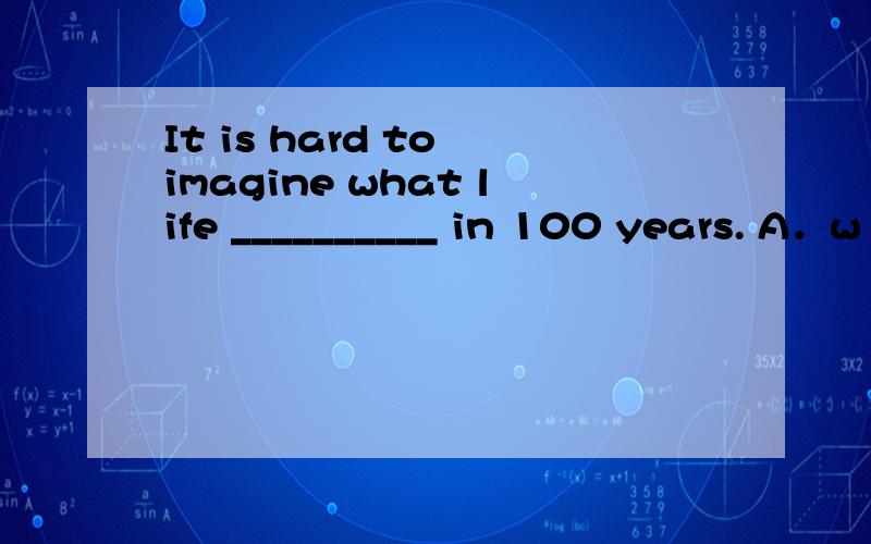 It is hard to imagine what life __________ in 100 years. A．w