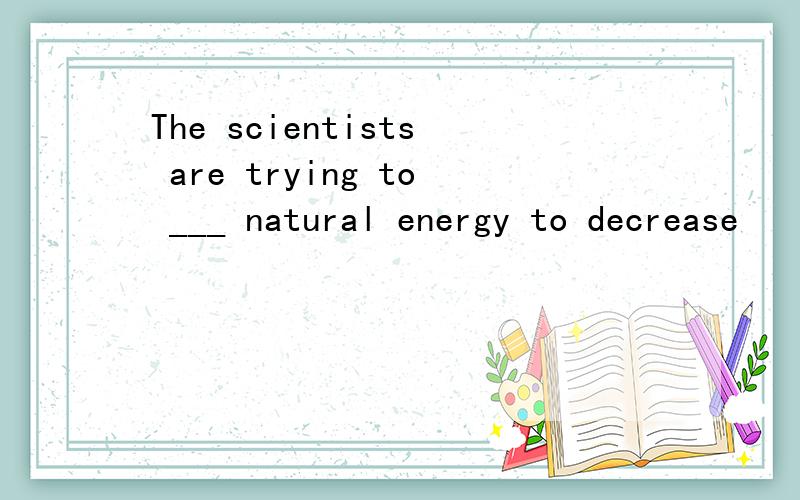 The scientists are trying to ___ natural energy to decrease