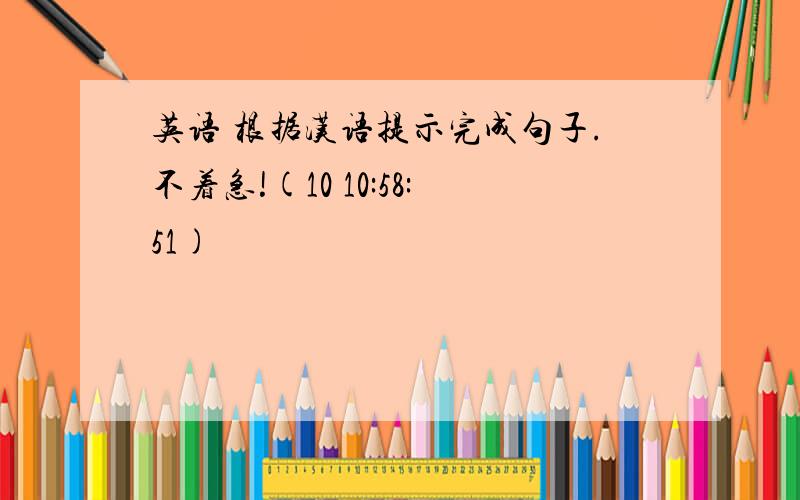 英语 根据汉语提示完成句子.不着急!(10 10:58:51)