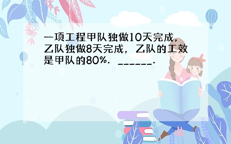 一项工程甲队独做10天完成，乙队独做8天完成，乙队的工效是甲队的80%．______．