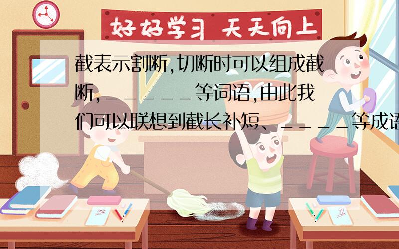 截表示割断,切断时可以组成截断,_____等词语,由此我们可以联想到截长补短、____等成语;