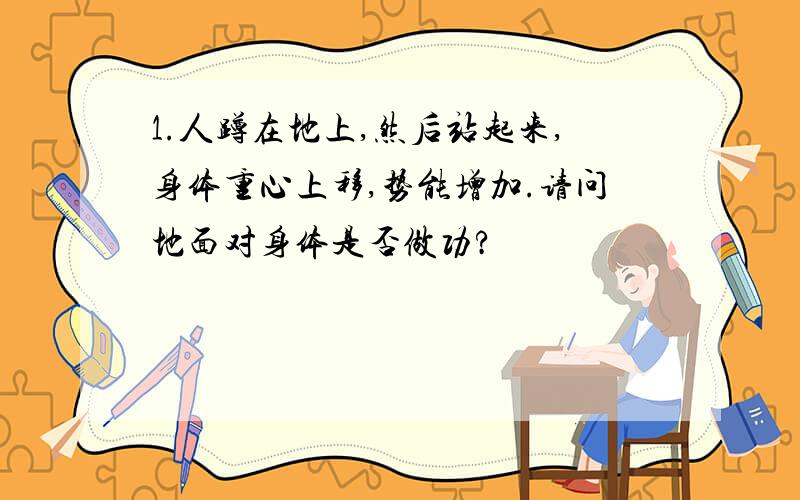 1.人蹲在地上,然后站起来,身体重心上移,势能增加.请问地面对身体是否做功?