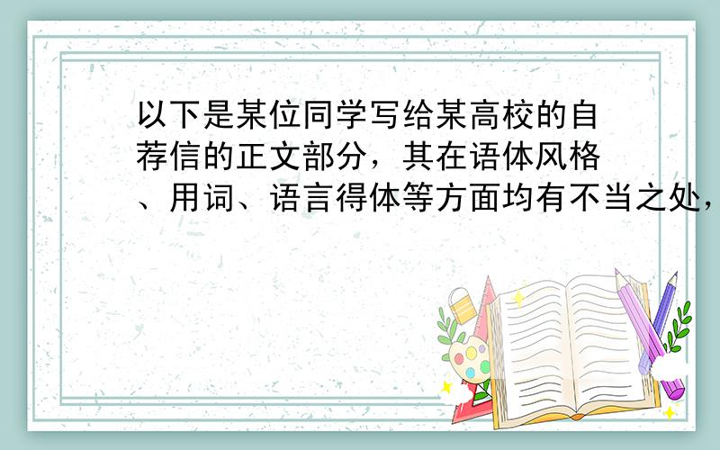 以下是某位同学写给某高校的自荐信的正文部分，其在语体风格、用词、语言得体等方面均有不当之处，请找出并改正。（6分）