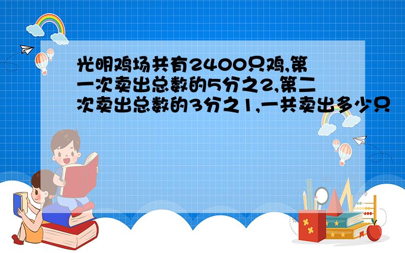 光明鸡场共有2400只鸡,第一次卖出总数的5分之2,第二次卖出总数的3分之1,一共卖出多少只