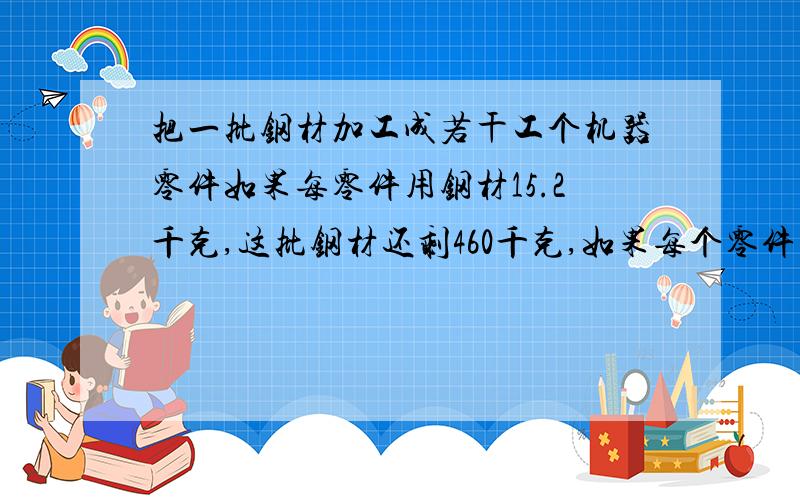 把一批钢材加工成若干工个机器零件如果每零件用钢材15.2千克,这批钢材还剩460千克,如果每个零件用钢材14.6千克,加