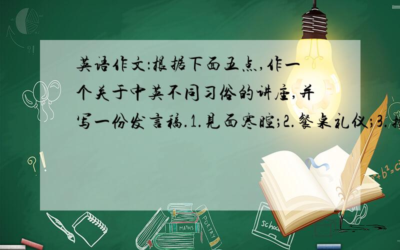 英语作文：根据下面五点,作一个关于中英不同习俗的讲座,并写一份发言稿.1.见面寒暄；2.餐桌礼仪；3.接