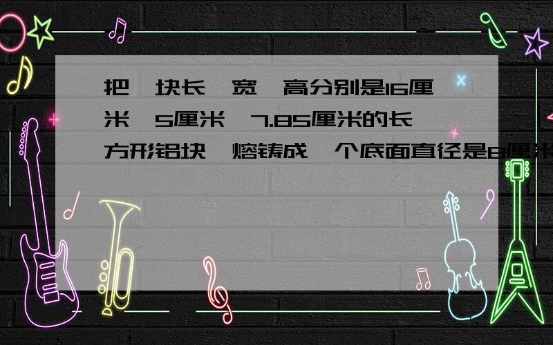 把一块长、宽、高分别是16厘米、5厘米、7.85厘米的长方形铝块,熔铸成一个底面直径是8厘米的圆柱,如右图.这个圆柱的高