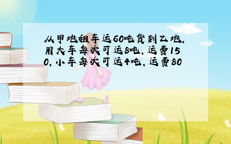 从甲地租车运60吨货到乙地,用大车每次可运8吨,运费150,小车每次可运4吨,运费80