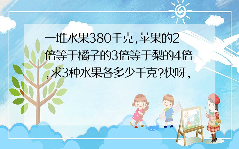 一堆水果380千克,苹果的2倍等于橘子的3倍等于梨的4倍,求3种水果各多少千克?快呀,