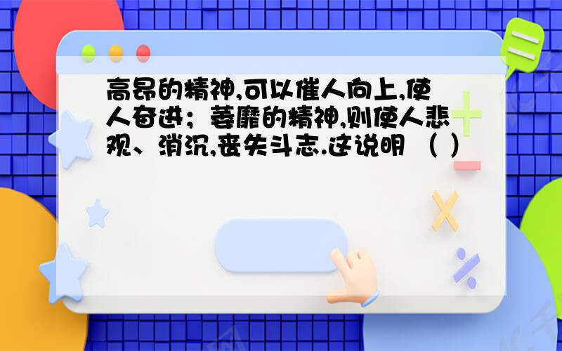 高昂的精神,可以催人向上,使人奋进；萎靡的精神,则使人悲观、消沉,丧失斗志.这说明 （ ）