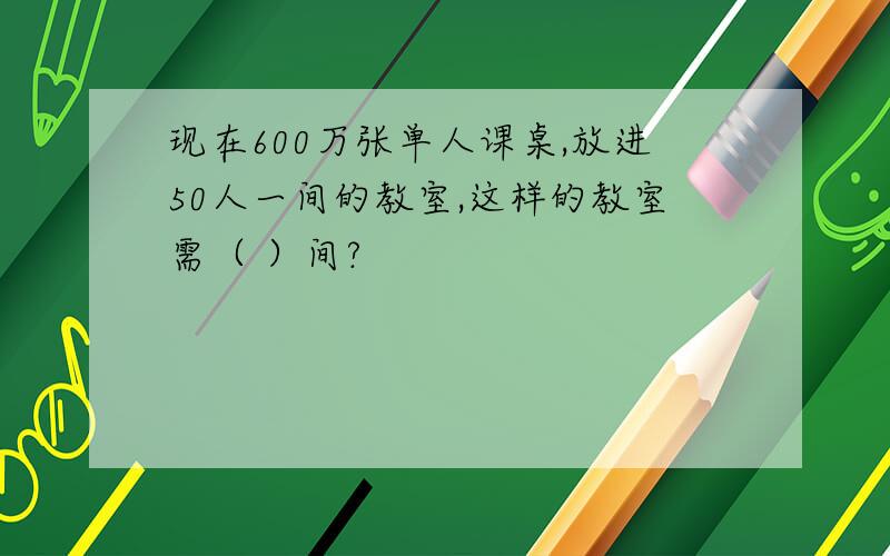 现在600万张单人课桌,放进50人一间的教室,这样的教室需（ ）间?