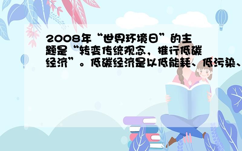 2008年“世界环境日”的主题是“转变传统观念，推行低碳经济”。低碳经济是以低能耗、低污染、低排放为基础的经济模式，是清