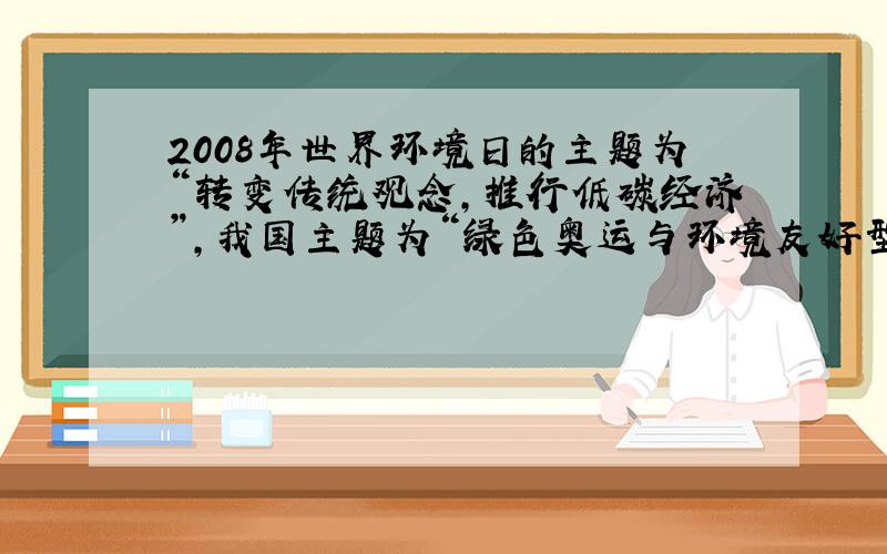 2008年世界环境日的主题为“转变传统观念，推行低碳经济”，我国主题为“绿色奥运与环境友好型社会”，这一主题旨在倡导节约