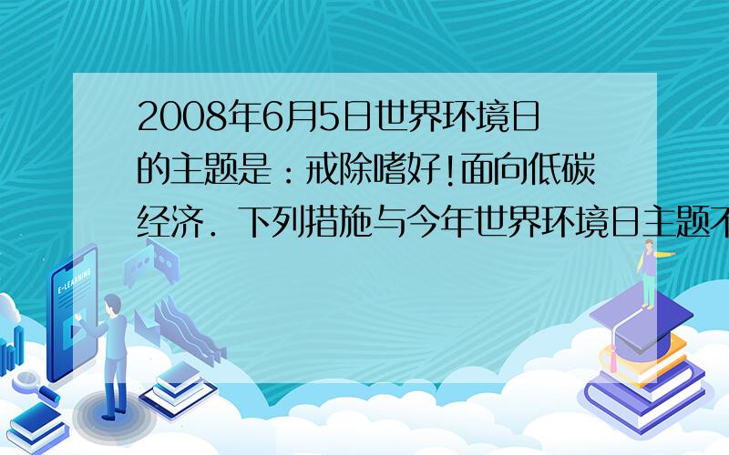 2008年6月5日世界环境日的主题是：戒除嗜好!面向低碳经济．下列措施与今年世界环境日主题不相符合的是（　　）