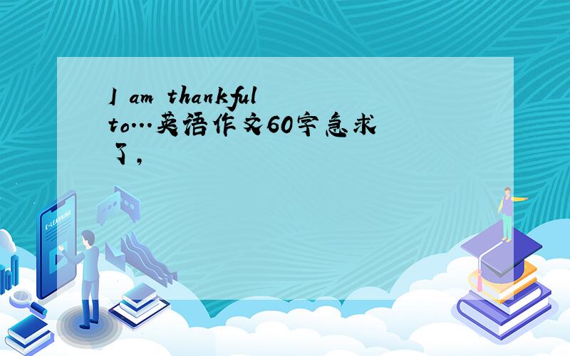 I am thankful to...英语作文60字急求了,