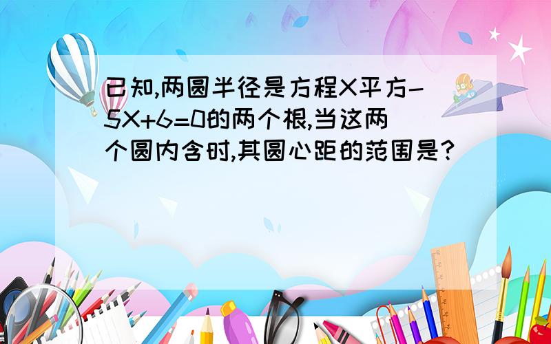 已知,两圆半径是方程X平方-5X+6=0的两个根,当这两个圆内含时,其圆心距的范围是?