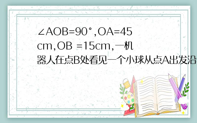 ∠AOB=90°,OA=45cm,OB =15cm,一机器人在点B处看见一个小球从点A出发沿着AO方向