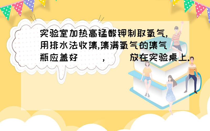 实验室加热高锰酸钾制取氧气,用排水法收集,集满氧气的集气瓶应盖好（ ）,（ ）放在实验桌上.