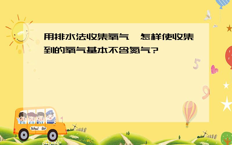 用排水法收集氧气,怎样使收集到的氧气基本不含氮气?