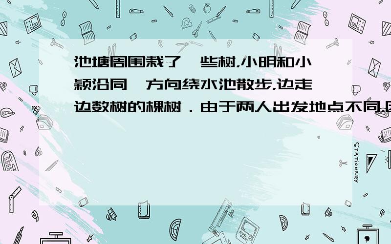 池塘周围栽了一些树，小明和小颖沿同一方向绕水池散步，边走边数树的棵树．由于两人出发地点不同，因此小明数的第20棵是小红那