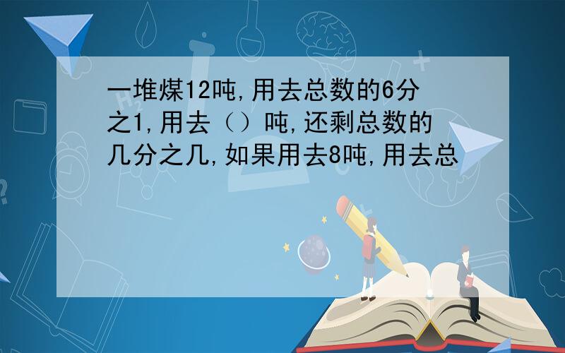 一堆煤12吨,用去总数的6分之1,用去（）吨,还剩总数的几分之几,如果用去8吨,用去总