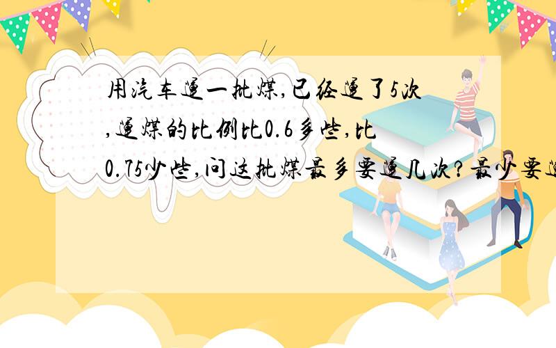 用汽车运一批煤,已经运了5次,运煤的比例比0.6多些,比0.75少些,问这批煤最多要运几次?最少要运几次