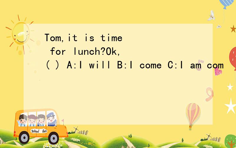 Tom,it is time for lunch?Ok,( ) A:I will B:I come C:I am com