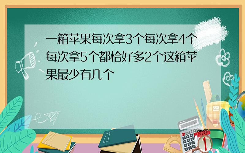 一箱苹果每次拿3个每次拿4个每次拿5个都恰好多2个这箱苹果最少有几个