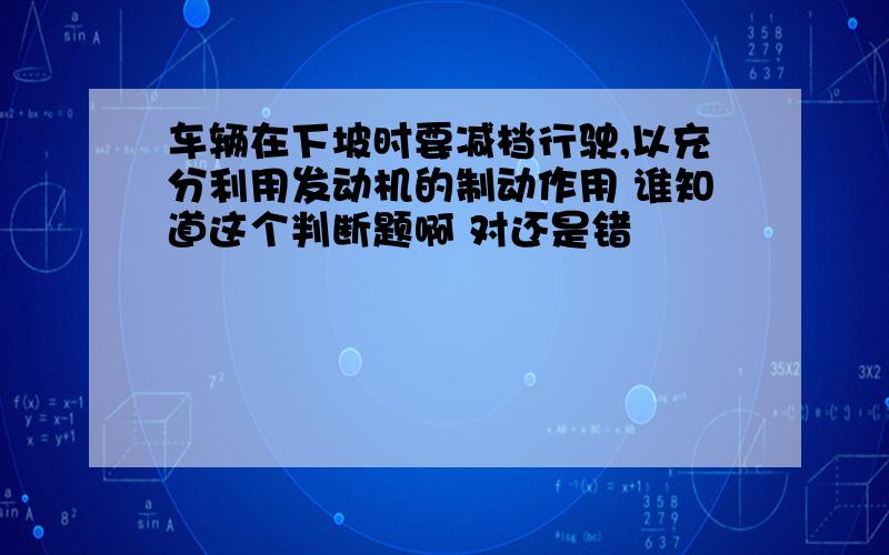 车辆在下坡时要减档行驶,以充分利用发动机的制动作用 谁知道这个判断题啊 对还是错