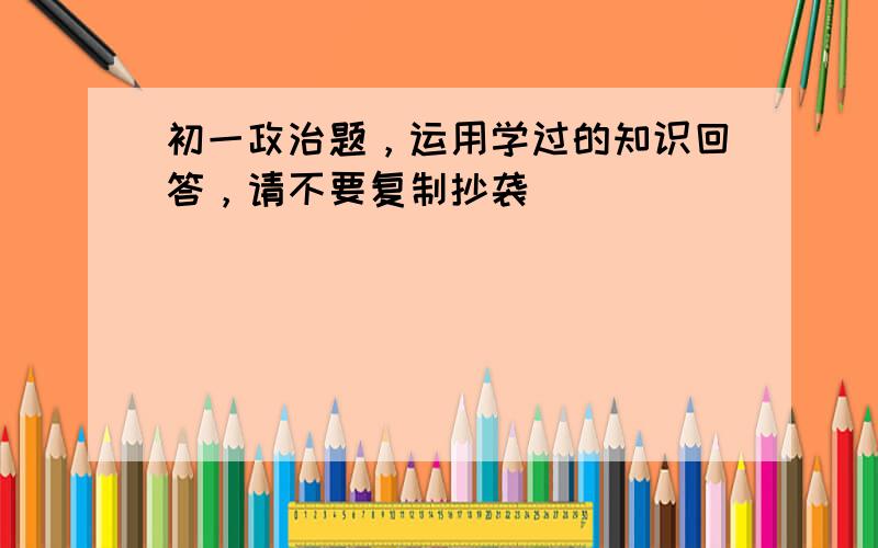 初一政治题，运用学过的知识回答，请不要复制抄袭