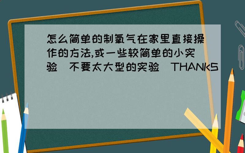 怎么简单的制氧气在家里直接操作的方法,或一些较简单的小实验（不要太大型的实验）THANKS