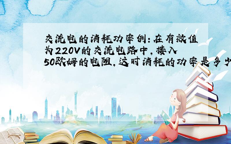 交流电的消耗功率例：在有效值为220V的交流电路中,接入50欧姆的电阻,这时消耗的功率是多少瓦?我只知道损耗的功率P=(