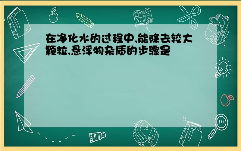 在净化水的过程中,能除去较大颗粒,悬浮物杂质的步骤是