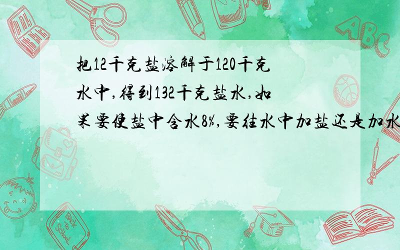 把12千克盐溶解于120千克水中,得到132千克盐水,如果要使盐中含水8%,要往水中加盐还是加水?加多少千克