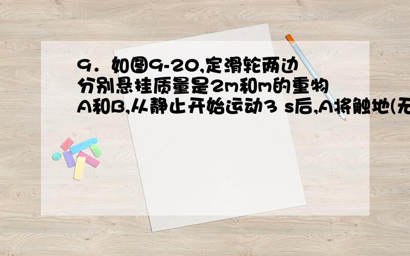 9．如图9-20,定滑轮两边分别悬挂质量是2m和m的重物A和B,从静止开始运动3 s后,A将触地(无反跳)．试求从A第一