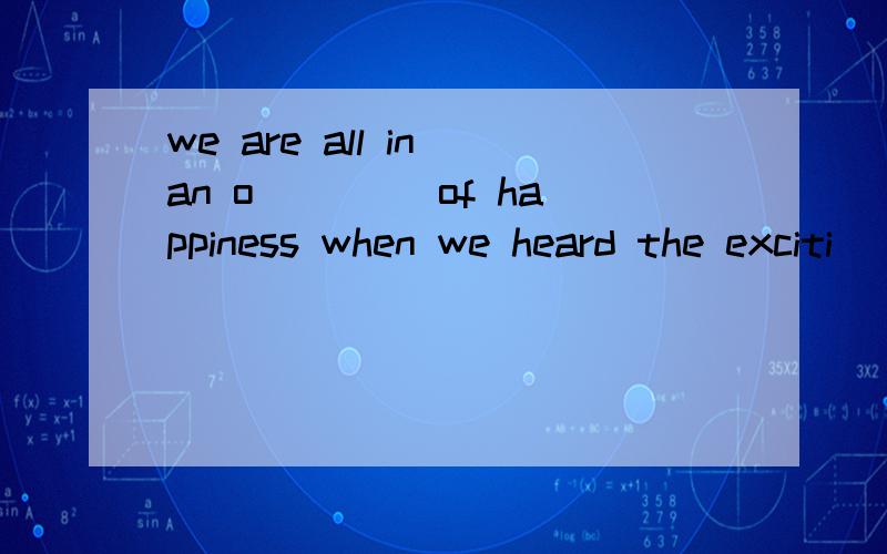 we are all in an o____ of happiness when we heard the exciti