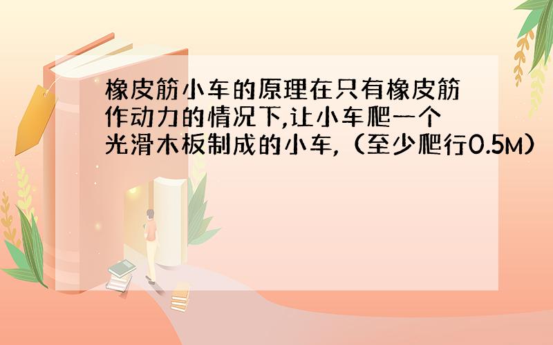 橡皮筋小车的原理在只有橡皮筋作动力的情况下,让小车爬一个光滑木板制成的小车,（至少爬行0.5M）