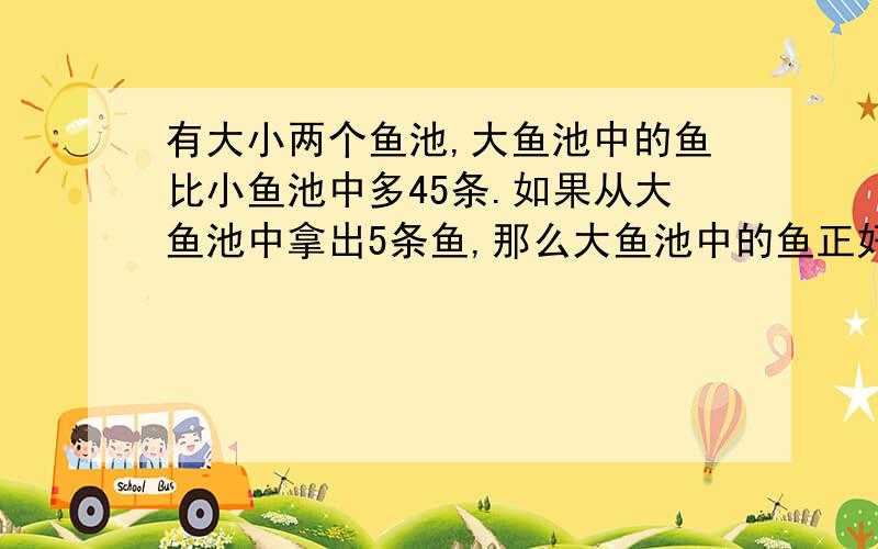 有大小两个鱼池,大鱼池中的鱼比小鱼池中多45条.如果从大鱼池中拿出5条鱼,那么大鱼池中的鱼正好是小鱼池中鱼的3倍,求大,