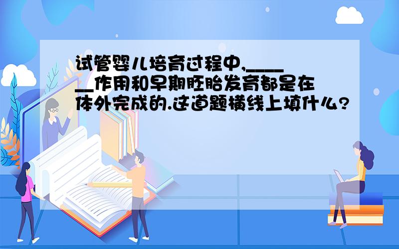 试管婴儿培育过程中,______作用和早期胚胎发育都是在体外完成的.这道题横线上填什么?