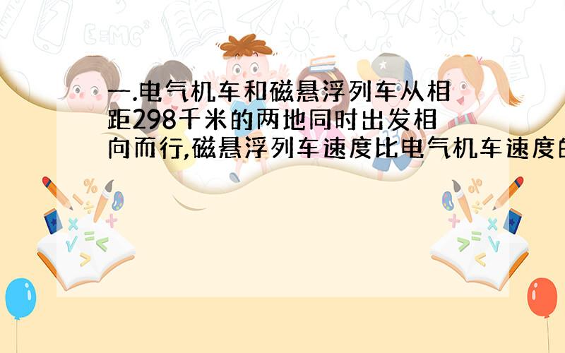 一.电气机车和磁悬浮列车从相距298千米的两地同时出发相向而行,磁悬浮列车速度比电气机车速度的5倍还快20千米/时,半小